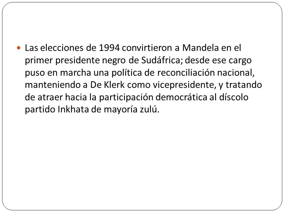 Las elecciones de 1994 convirtieron a Mandela en el primer presidente negro de Sudáfrica; desde ese cargo puso en marcha una política de reconciliación nacional, manteniendo a De Klerk como vicepresidente, y tratando de atraer hacia la participación democrática al díscolo partido Inkhata de mayoría zulú.