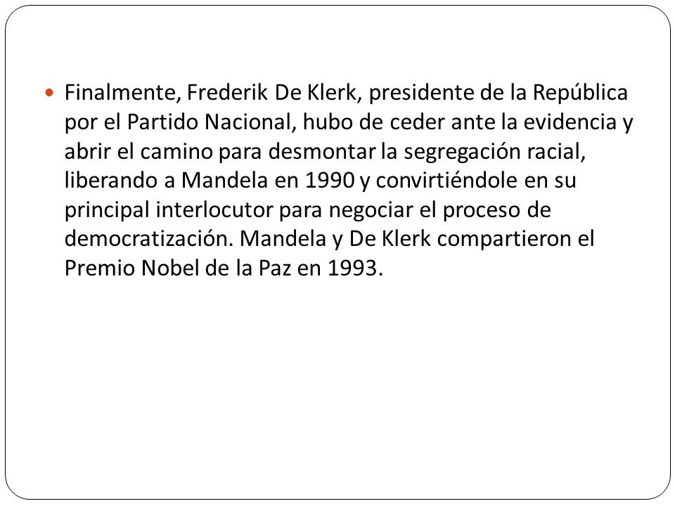 Finalmente, Frederik De Klerk, presidente de la República por el Partido Nacional, hubo de ceder ante la evidencia y abrir el camino para desmontar la segregación racial, liberando a Mandela en 1990 y convirtiéndole en su principal interlocutor para negociar el proceso de democratización.