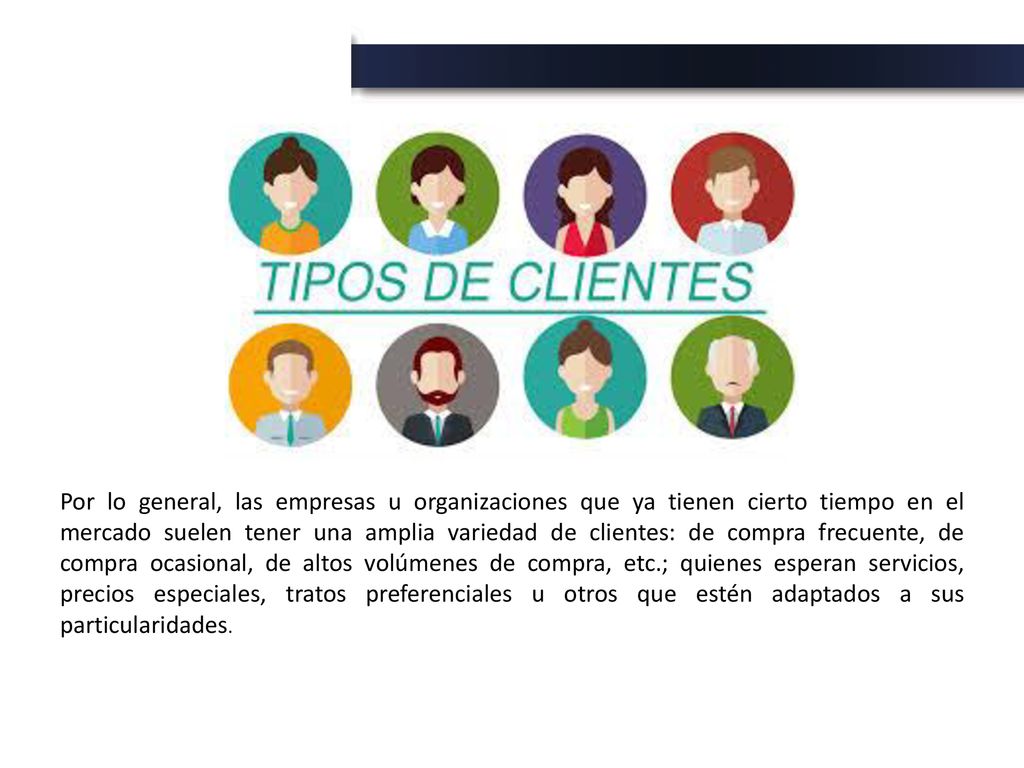 Por lo general, las empresas u organizaciones que ya tienen cierto tiempo en el mercado suelen tener una amplia variedad de clientes: de compra frecuente, de compra ocasional, de altos volúmenes de compra, etc.; quienes esperan servicios, precios especiales, tratos preferenciales u otros que estén adaptados a sus particularidades.