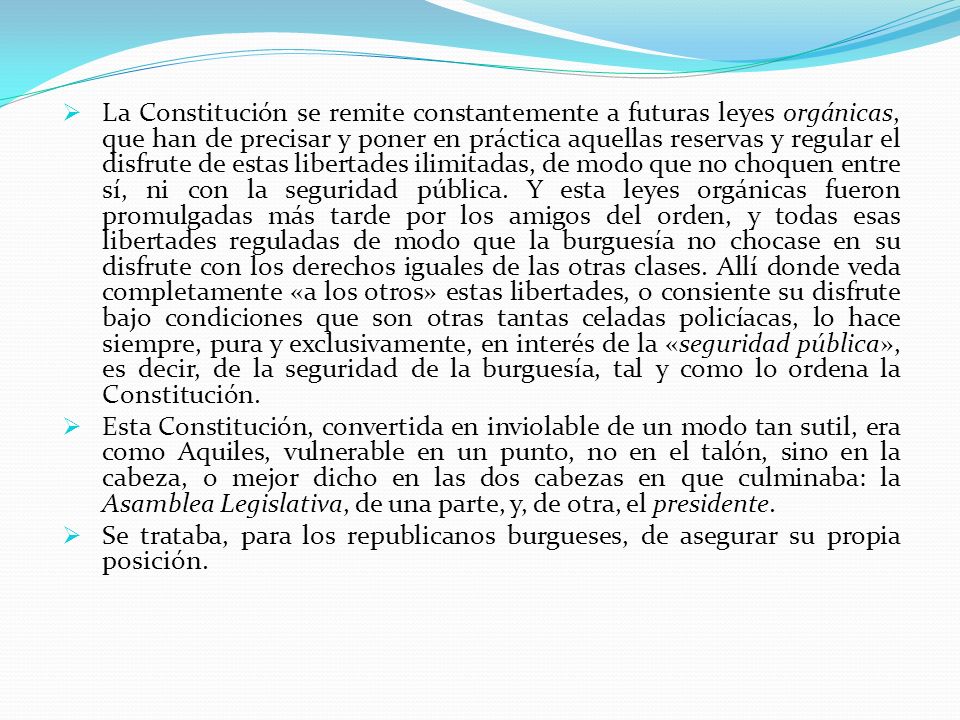 La Constitución se remite constantemente a futuras leyes orgánicas, que han de precisar y poner en práctica aquellas reservas y regular el disfrute de estas libertades ilimitadas, de modo que no choquen entre sí, ni con la seguridad pública. Y esta leyes orgánicas fueron promulgadas más tarde por los amigos del orden, y todas esas libertades reguladas de modo que la burguesía no chocase en su disfrute con los derechos iguales de las otras clases. Allí donde veda completamente «a los otros» estas libertades, o consiente su disfrute bajo condiciones que son otras tantas celadas policíacas, lo hace siempre, pura y exclusivamente, en interés de la «seguridad pública», es decir, de la seguridad de la burguesía, tal y como lo ordena la Constitución.