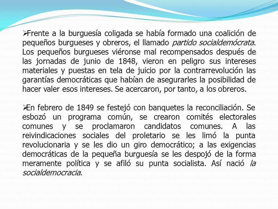 Frente a la burguesía coligada se había formado una coalición de pequeños burgueses y obreros, el llamado partido socialdemócrata. Los pequeños burgueses viéronse mal recompensados después de las jornadas de junio de 1848, vieron en peligro sus intereses materiales y puestas en tela de juicio por la contrarrevolución las garantías democráticas que habían de asegurarles la posibilidad de hacer valer esos intereses. Se acercaron, por tanto, a los obreros.