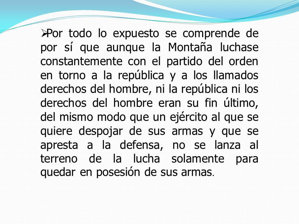 Por todo lo expuesto se comprende de por sí que aunque la Montaña luchase constantemente con el partido del orden en torno a la república y a los llamados derechos del hombre, ni la república ni los derechos del hombre eran su fin último, del mismo modo que un ejército al que se quiere despojar de sus armas y que se apresta a la defensa, no se lanza al terreno de la lucha solamente para quedar en posesión de sus armas.