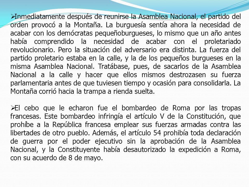 Inmediatamente después de reunirse la Asamblea Nacional, el partido del orden provocó a la Montaña. La burguesía sentía ahora la necesidad de acabar con los demócratas pequeñoburgueses, lo mismo que un año antes había comprendido la necesidad de acabar con el proletariado revolucionario. Pero la situación del adversario era distinta. La fuerza del partido proletario estaba en la calle, y la de los pequeños burgueses en la misma Asamblea Nacional. Tratábase, pues, de sacarlos de la Asamblea Nacional a la calle y hacer que ellos mismos destrozasen su fuerza parlamentaria antes de que tuviesen tiempo y ocasión para consolidarla. La Montaña corrió hacia la trampa a rienda suelta.