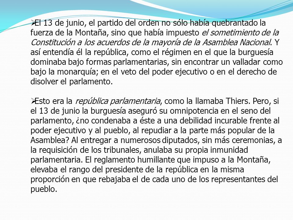 El 13 de junio, el partido del orden no sólo había quebrantado la fuerza de la Montaña, sino que había impuesto el sometimiento de la Constitución a los acuerdos de la mayoría de la Asamblea Nacional. Y así entendía él la república, como el régimen en el que la burguesía dominaba bajo formas parlamentarias, sin encontrar un valladar como bajo la monarquía; en el veto del poder ejecutivo o en el derecho de disolver el parlamento.