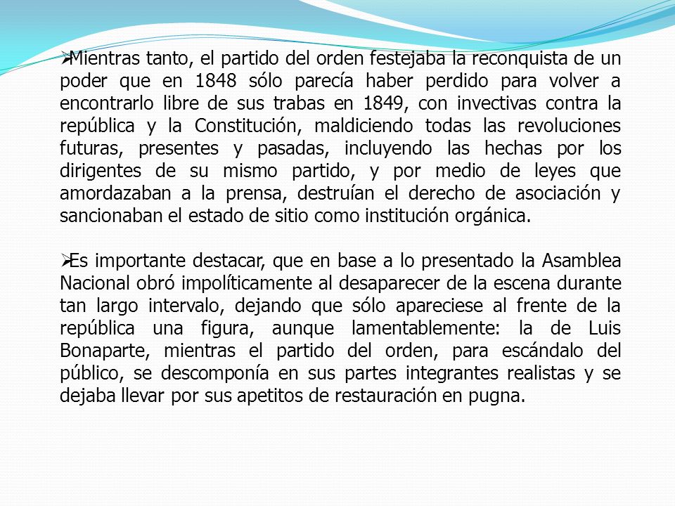 Mientras tanto, el partido del orden festejaba la reconquista de un poder que en 1848 sólo parecía haber perdido para volver a encontrarlo libre de sus trabas en 1849, con invectivas contra la república y la Constitución, maldiciendo todas las revoluciones futuras, presentes y pasadas, incluyendo las hechas por los dirigentes de su mismo partido, y por medio de leyes que amordazaban a la prensa, destruían el derecho de asociación y sancionaban el estado de sitio como institución orgánica.