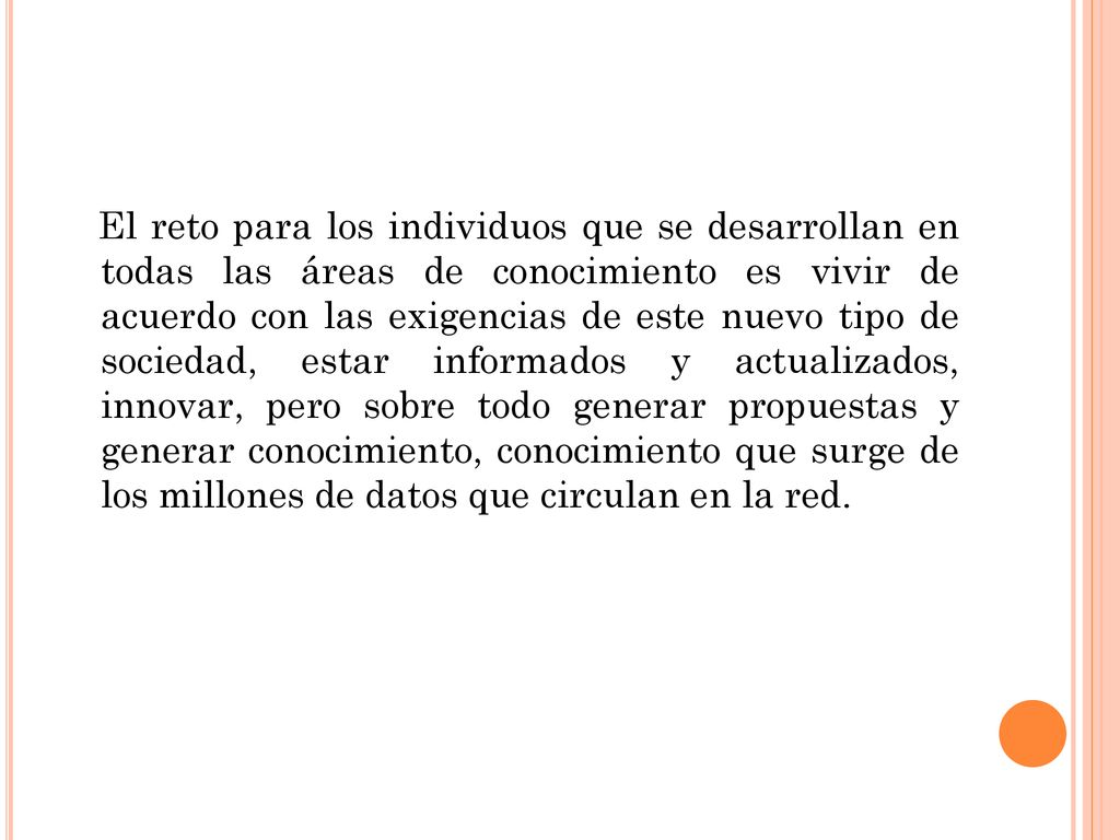El reto para los individuos que se desarrollan en todas las áreas de conocimiento es vivir de acuerdo con las exigencias de este nuevo tipo de sociedad, estar informados y actualizados, innovar, pero sobre todo generar propuestas y generar conocimiento, conocimiento que surge de los millones de datos que circulan en la red.
