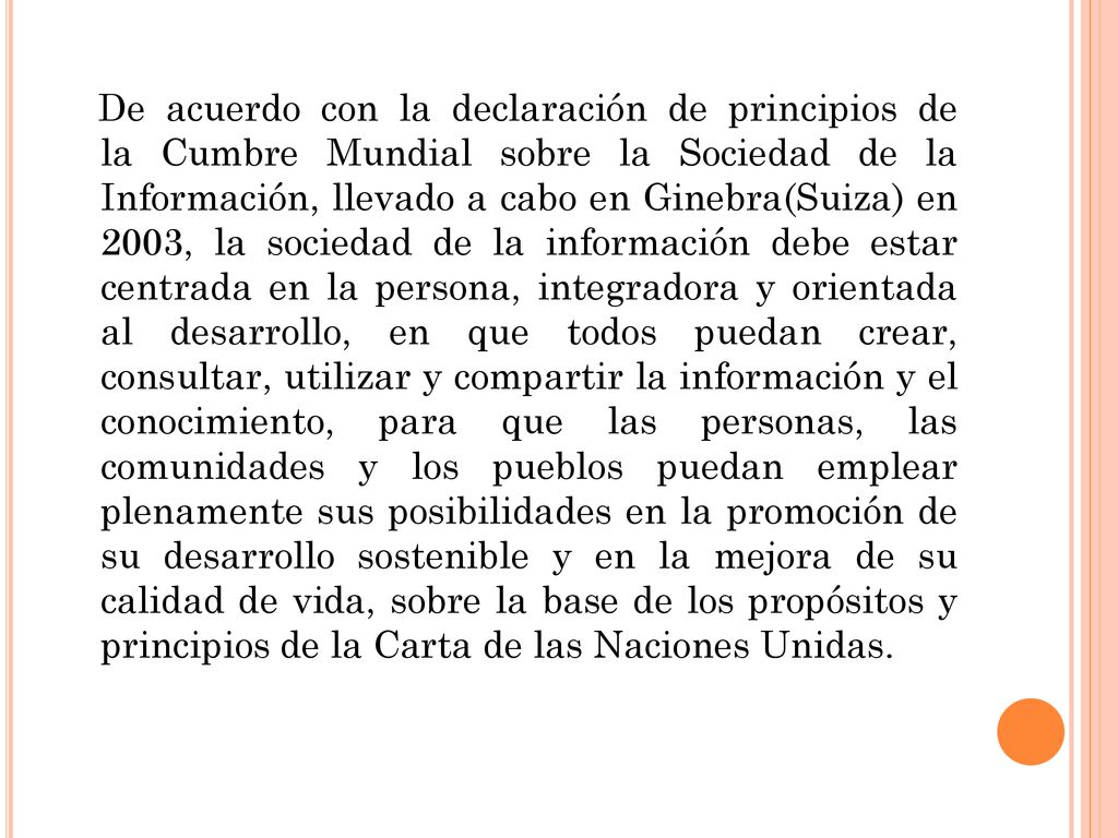 De acuerdo con la declaración de principios de la Cumbre Mundial sobre la Sociedad de la Información, llevado a cabo en Ginebra(Suiza) en 2003, la sociedad de la información debe estar centrada en la persona, integradora y orientada al desarrollo, en que todos puedan crear, consultar, utilizar y compartir la información y el conocimiento, para que las personas, las comunidades y los pueblos puedan emplear plenamente sus posibilidades en la promoción de su desarrollo sostenible y en la mejora de su calidad de vida, sobre la base de los propósitos y principios de la Carta de las Naciones Unidas.