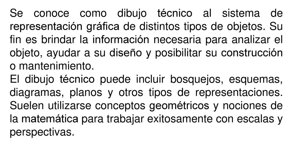 Se conoce como dibujo técnico al sistema de representación gráfica de distintos tipos de objetos. Su fin es brindar la información necesaria para analizar el objeto, ayudar a su diseño y posibilitar su construcción o mantenimiento.