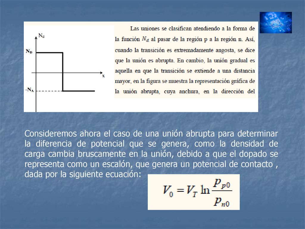 Consideremos ahora el caso de una unión abrupta para determinar la diferencia de potencial que se genera, como la densidad de carga cambia bruscamente en la unión, debido a que el dopado se representa como un escalón, que genera un potencial de contacto , dada por la siguiente ecuación: