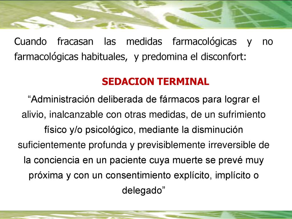 Cuando fracasan las medidas farmacológicas y no farmacológicas habituales, y predomina el disconfort: SEDACION TERMINAL Administración deliberada de fármacos para lograr el alivio, inalcanzable con otras medidas, de un sufrimiento físico y/o psicológico, mediante la disminución suficientemente profunda y previsiblemente irreversible de la conciencia en un paciente cuya muerte se prevé muy próxima y con un consentimiento explícito, implícito o delegado