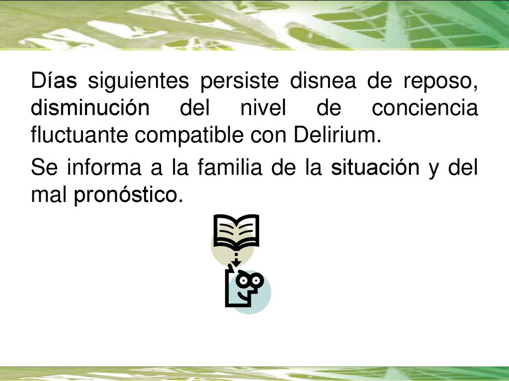 Días siguientes persiste disnea de reposo, disminución del nivel de conciencia fluctuante compatible con Delirium. Se informa a la familia de la situación y del mal pronóstico.