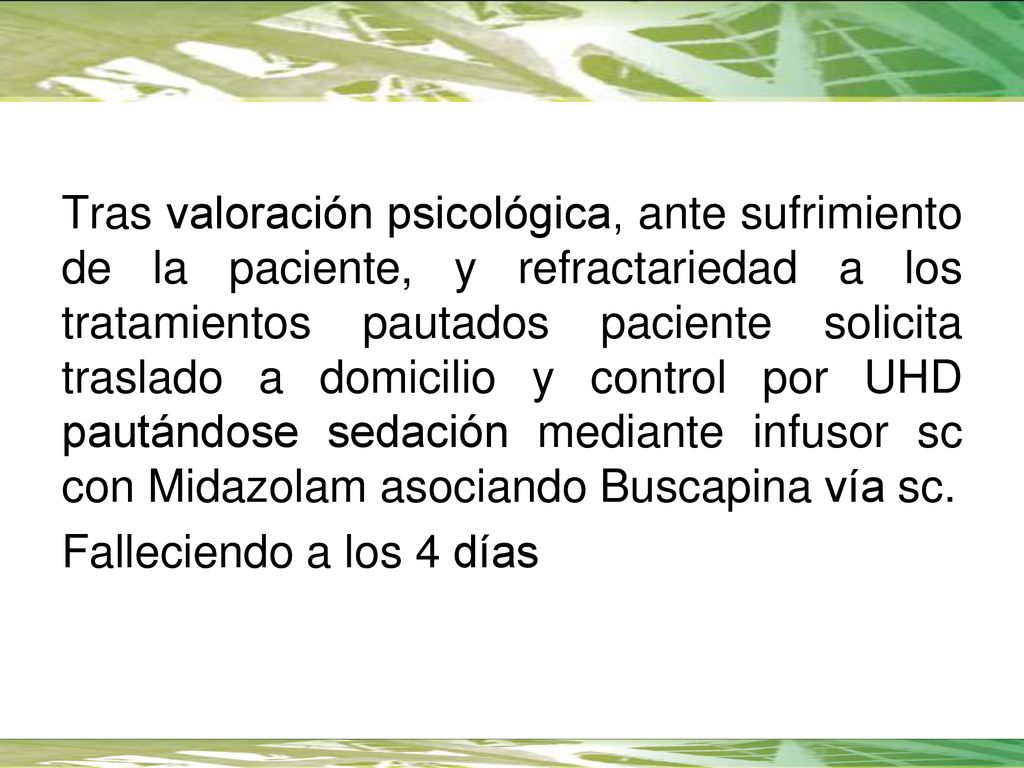 Tras valoración psicológica, ante sufrimiento de la paciente, y refractariedad a los tratamientos pautados paciente solicita traslado a domicilio y control por UHD pautándose sedación mediante infusor sc con Midazolam asociando Buscapina vía sc.