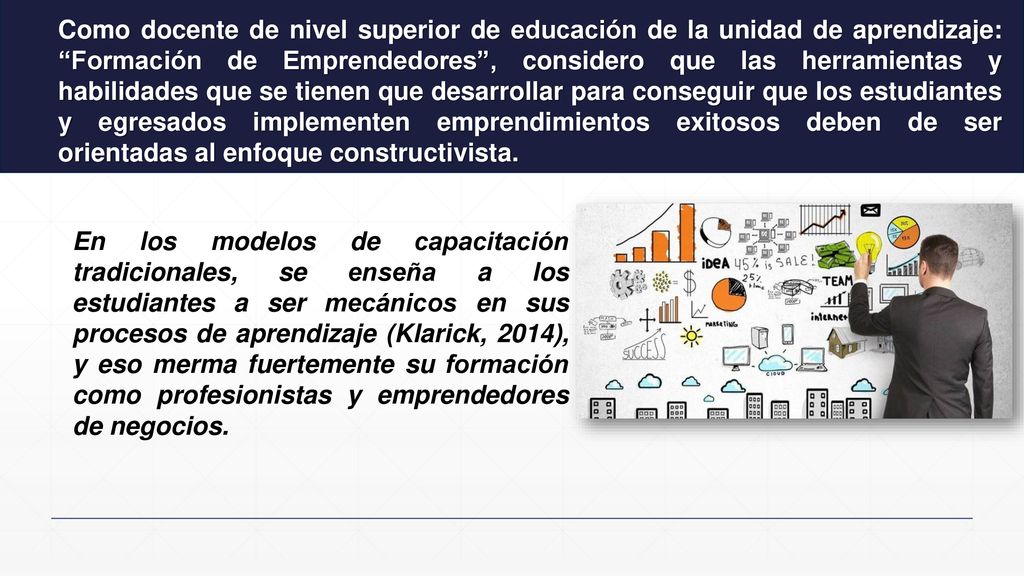 Como docente de nivel superior de educación de la unidad de aprendizaje: Formación de Emprendedores , considero que las herramientas y habilidades que se tienen que desarrollar para conseguir que los estudiantes y egresados implementen emprendimientos exitosos deben de ser orientadas al enfoque constructivista.
