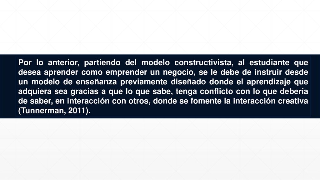 Por lo anterior, partiendo del modelo constructivista, al estudiante que desea aprender como emprender un negocio, se le debe de instruir desde un modelo de enseñanza previamente diseñado donde el aprendizaje que adquiera sea gracias a que lo que sabe, tenga conflicto con lo que debería de saber, en interacción con otros, donde se fomente la interacción creativa (Tunnerman, 2011).