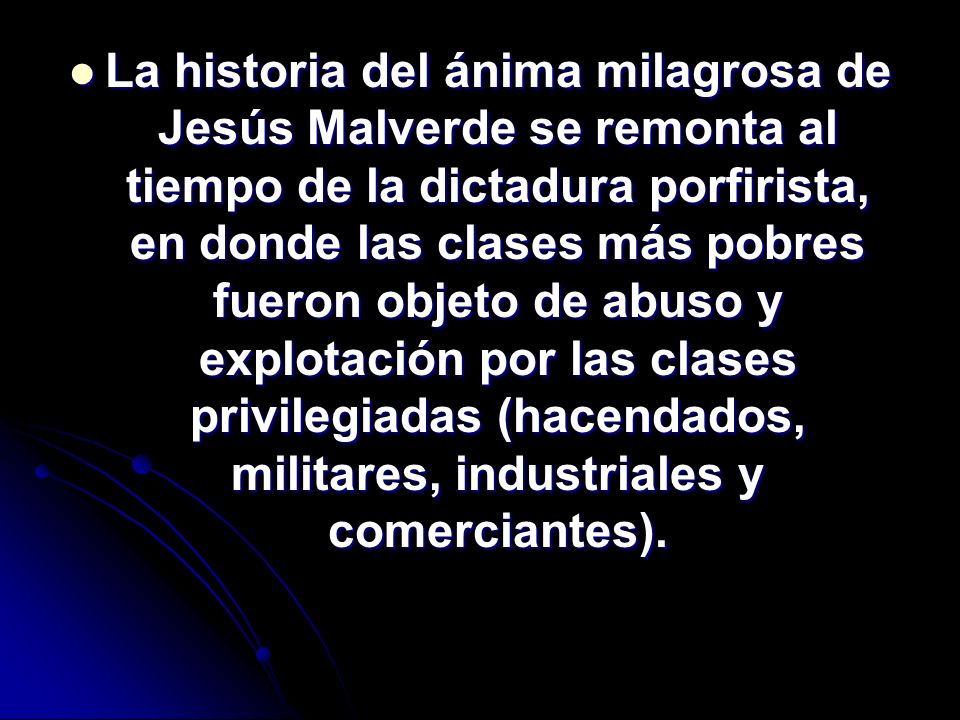 La historia del ánima milagrosa de Jesús Malverde se remonta al tiempo de la dictadura porfirista, en donde las clases más pobres fueron objeto de abuso y explotación por las clases privilegiadas (hacendados, militares, industriales y comerciantes).