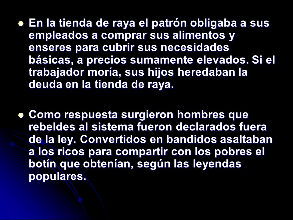 En la tienda de raya el patrón obligaba a sus empleados a comprar sus alimentos y enseres para cubrir sus necesidades básicas, a precios sumamente elevados. Si el trabajador moría, sus hijos heredaban la deuda en la tienda de raya.