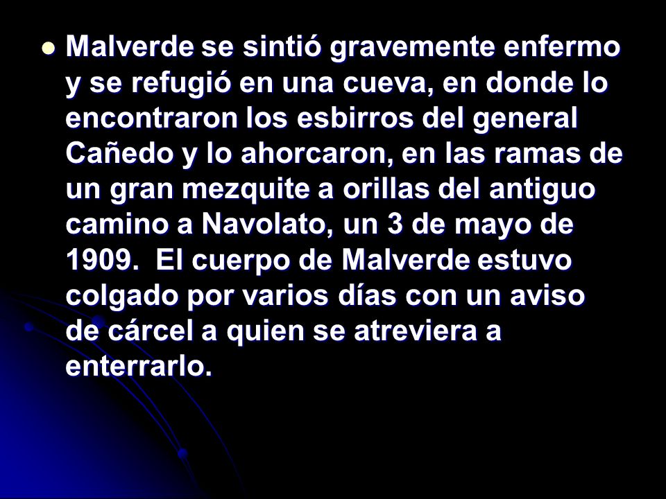 Malverde se sintió gravemente enfermo y se refugió en una cueva, en donde lo encontraron los esbirros del general Cañedo y lo ahorcaron, en las ramas de un gran mezquite a orillas del antiguo camino a Navolato, un 3 de mayo de El cuerpo de Malverde estuvo colgado por varios días con un aviso de cárcel a quien se atreviera a enterrarlo.