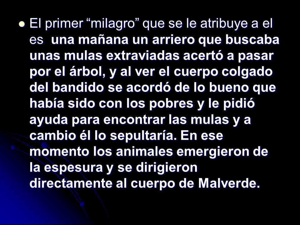 El primer milagro que se le atribuye a el es una mañana un arriero que buscaba unas mulas extraviadas acertó a pasar por el árbol, y al ver el cuerpo colgado del bandido se acordó de lo bueno que había sido con los pobres y le pidió ayuda para encontrar las mulas y a cambio él lo sepultaría.