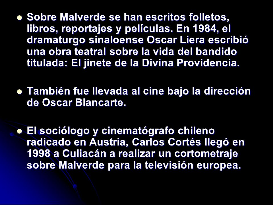 Sobre Malverde se han escritos folletos, libros, reportajes y películas. En 1984, el dramaturgo sinaloense Oscar Liera escribió una obra teatral sobre la vida del bandido titulada: El jinete de la Divina Providencia.