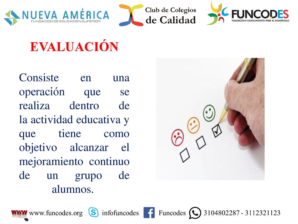 EVALUACIÓN Consiste en una operación que se realiza dentro de la actividad educativa y que tiene como objetivo alcanzar el mejoramiento continuo de un grupo de alumnos.