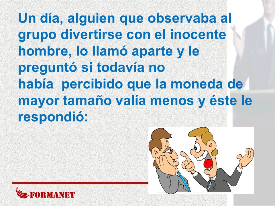 Un día, alguien que observaba al grupo divertirse con el inocente hombre, lo llamó aparte y le preguntó si todavía no había percibido que la moneda de mayor tamaño valía menos y éste le respondió: