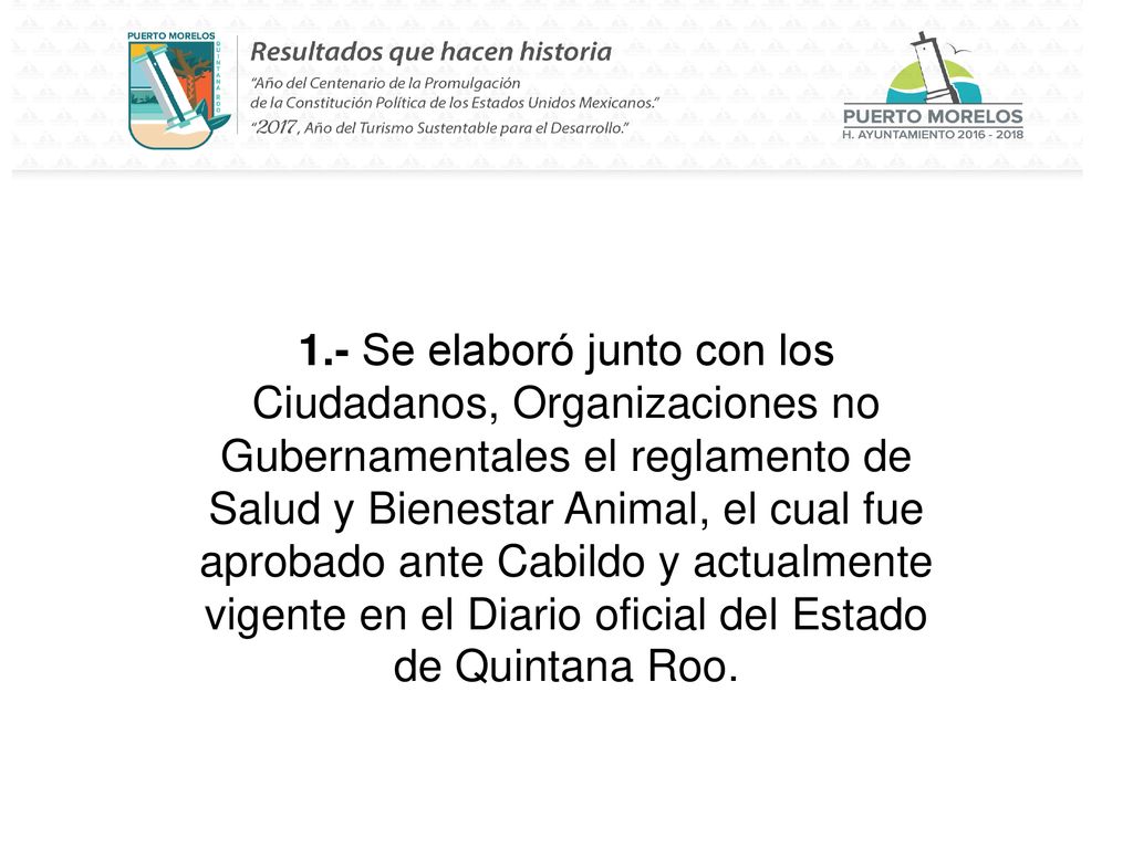 1.- Se elaboró junto con los Ciudadanos, Organizaciones no Gubernamentales el reglamento de Salud y Bienestar Animal, el cual fue aprobado ante Cabildo y actualmente vigente en el Diario oficial del Estado de Quintana Roo.