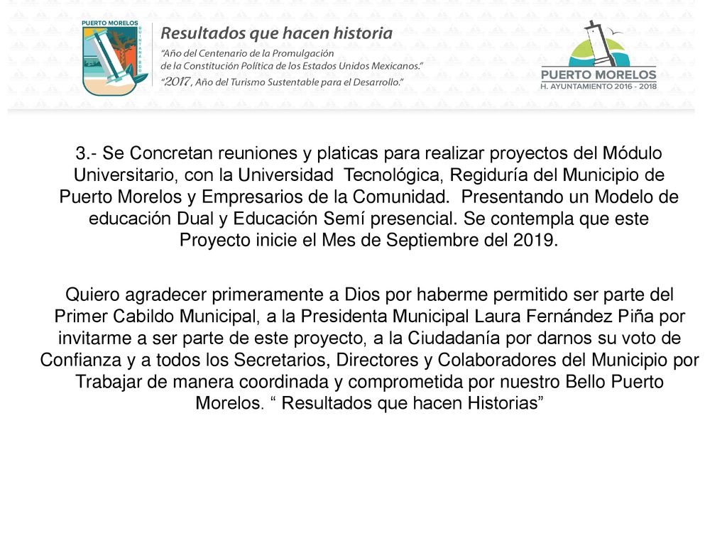 3.- Se Concretan reuniones y platicas para realizar proyectos del Módulo Universitario, con la Universidad Tecnológica, Regiduría del Municipio de Puerto Morelos y Empresarios de la Comunidad. Presentando un Modelo de educación Dual y Educación Semí presencial. Se contempla que este Proyecto inicie el Mes de Septiembre del 2019.