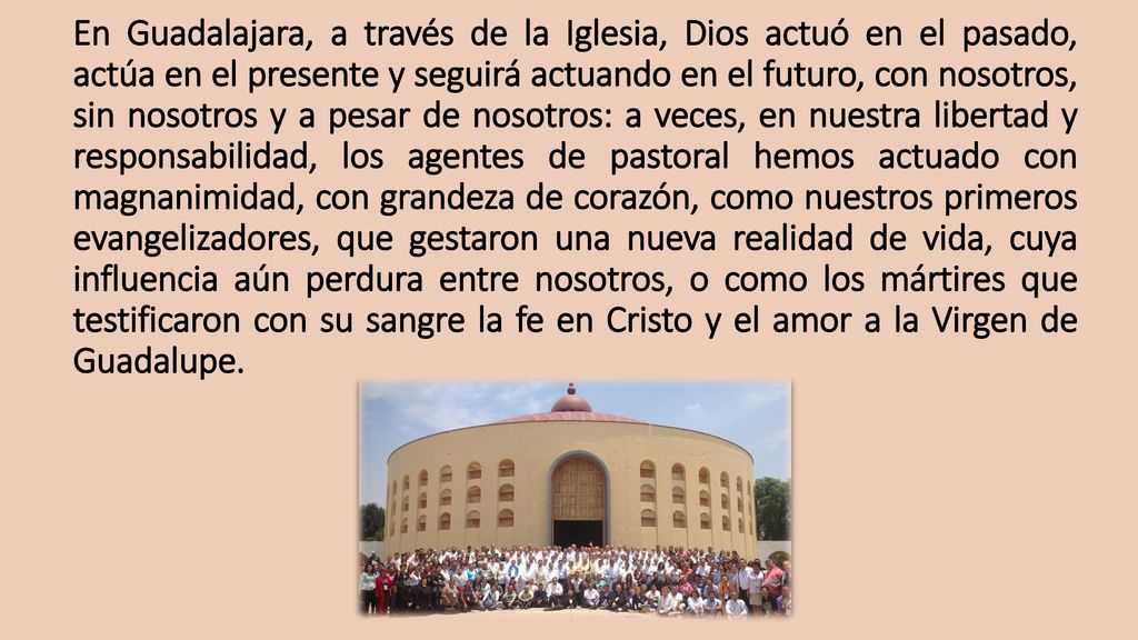 En Guadalajara, a través de la Iglesia, Dios actuó en el pasado, actúa en el presente y seguirá actuando en el futuro, con nosotros, sin nosotros y a pesar de nosotros: a veces, en nuestra libertad y responsabilidad, los agentes de pastoral hemos actuado con magnanimidad, con grandeza de corazón, como nuestros primeros evangelizadores, que gestaron una nueva realidad de vida, cuya influencia aún perdura entre nosotros, o como los mártires que testificaron con su sangre la fe en Cristo y el amor a la Virgen de Guadalupe.