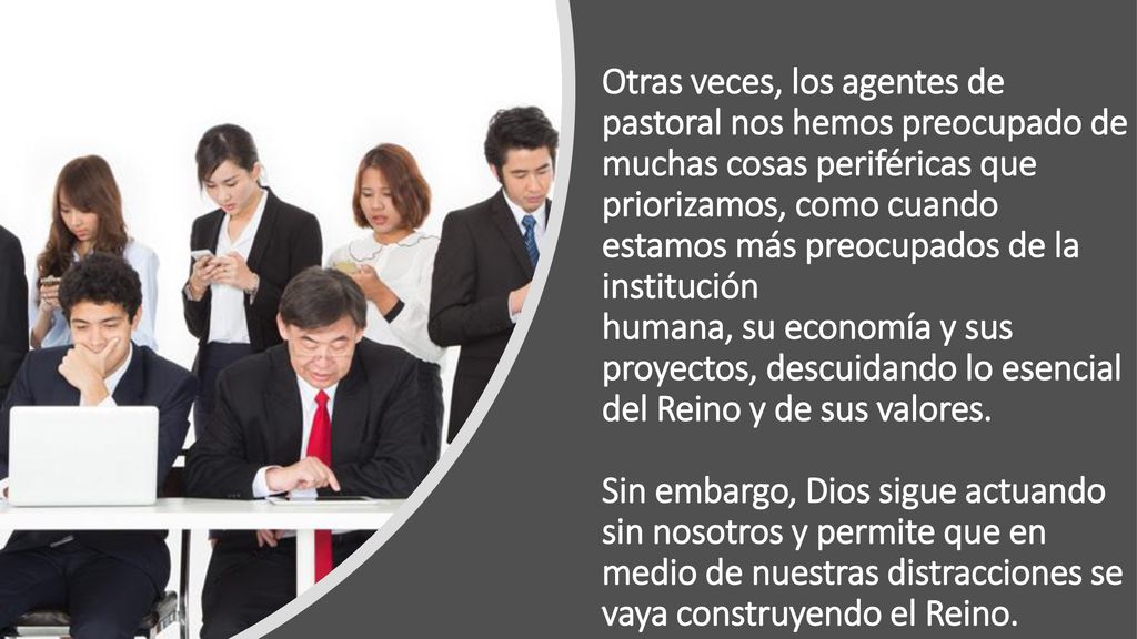 Otras veces, los agentes de pastoral nos hemos preocupado de muchas cosas periféricas que priorizamos, como cuando estamos más preocupados de la institución humana, su economía y sus proyectos, descuidando lo esencial del Reino y de sus valores.