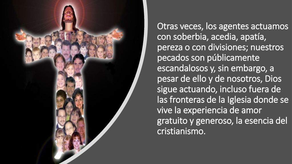 Otras veces, los agentes actuamos con soberbia, acedia, apatía, pereza o con divisiones; nuestros pecados son públicamente escandalosos y, sin embargo, a pesar de ello y de nosotros, Dios sigue actuando, incluso fuera de las fronteras de la Iglesia donde se vive la experiencia de amor gratuito y generoso, la esencia del cristianismo.