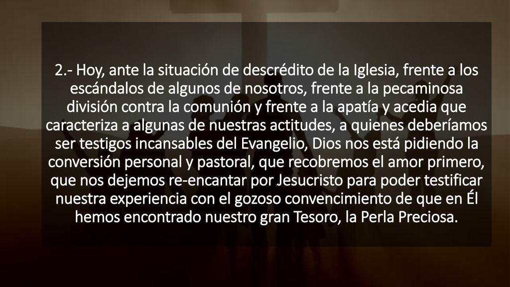 2.- Hoy, ante la situación de descrédito de la Iglesia, frente a los escándalos de algunos de nosotros, frente a la pecaminosa división contra la comunión y frente a la apatía y acedia que caracteriza a algunas de nuestras actitudes, a quienes deberíamos ser testigos incansables del Evangelio, Dios nos está pidiendo la conversión personal y pastoral, que recobremos el amor primero, que nos dejemos re-encantar por Jesucristo para poder testificar nuestra experiencia con el gozoso convencimiento de que en Él hemos encontrado nuestro gran Tesoro, la Perla Preciosa.