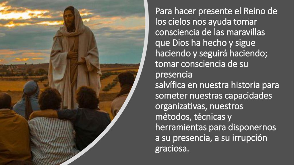 Para hacer presente el Reino de los cielos nos ayuda tomar consciencia de las maravillas que Dios ha hecho y sigue haciendo y seguirá haciendo; tomar consciencia de su presencia salvífica en nuestra historia para someter nuestras capacidades organizativas, nuestros métodos, técnicas y herramientas para disponernos a su presencia, a su irrupción graciosa.