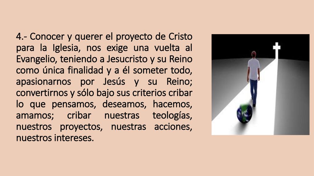 4.- Conocer y querer el proyecto de Cristo para la Iglesia, nos exige una vuelta al Evangelio, teniendo a Jesucristo y su Reino como única finalidad y a él someter todo, apasionarnos por Jesús y su Reino; convertirnos y sólo bajo sus criterios cribar lo que pensamos, deseamos, hacemos, amamos; cribar nuestras teologías, nuestros proyectos, nuestras acciones, nuestros intereses.