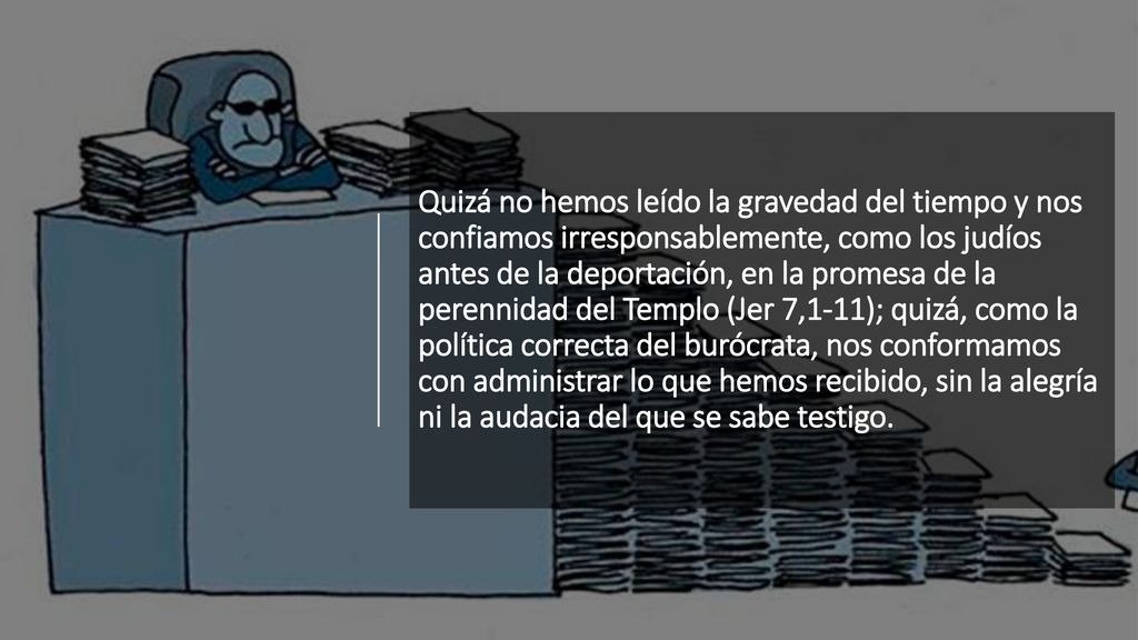 Quizá no hemos leído la gravedad del tiempo y nos confiamos irresponsablemente, como los judíos antes de la deportación, en la promesa de la perennidad del Templo (Jer 7,1-11); quizá, como la política correcta del burócrata, nos conformamos con administrar lo que hemos recibido, sin la alegría ni la audacia del que se sabe testigo.