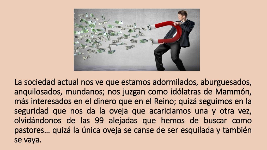 La sociedad actual nos ve que estamos adormilados, aburguesados, anquilosados, mundanos; nos juzgan como idólatras de Mammón, más interesados en el dinero que en el Reino; quizá seguimos en la seguridad que nos da la oveja que acariciamos una y otra vez, olvidándonos de las 99 alejadas que hemos de buscar como pastores… quizá la única oveja se canse de ser esquilada y también se vaya.