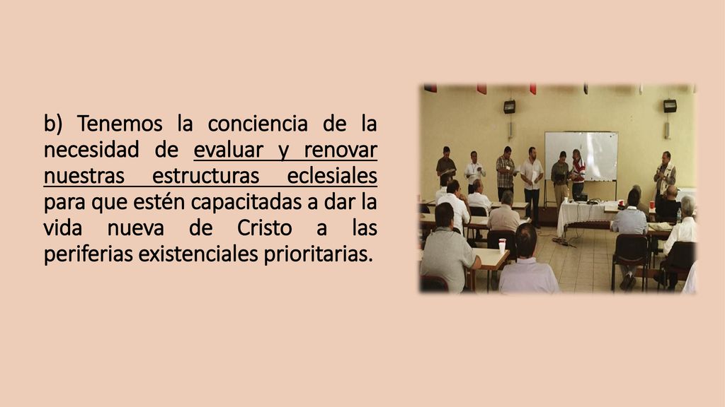 b) Tenemos la conciencia de la necesidad de evaluar y renovar nuestras estructuras eclesiales para que estén capacitadas a dar la vida nueva de Cristo a las periferias existenciales prioritarias.