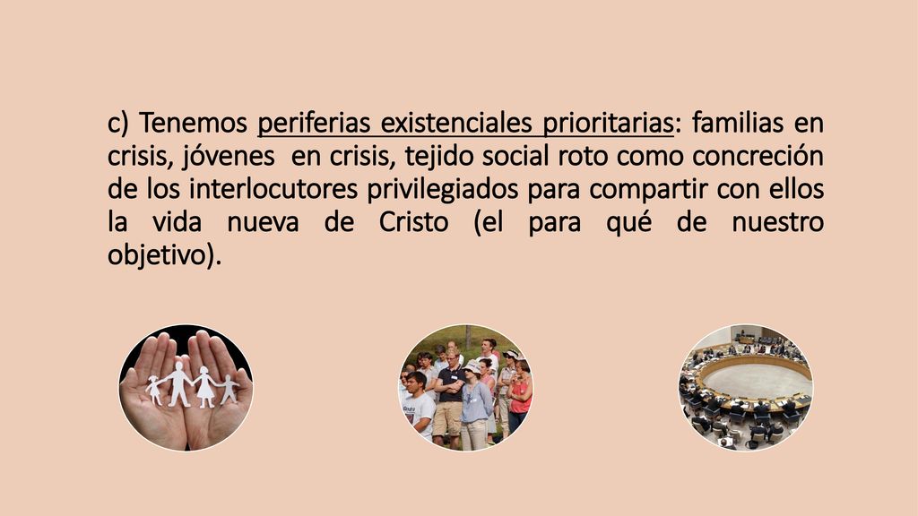 c) Tenemos periferias existenciales prioritarias: familias en crisis, jóvenes en crisis, tejido social roto como concreción de los interlocutores privilegiados para compartir con ellos la vida nueva de Cristo (el para qué de nuestro objetivo).