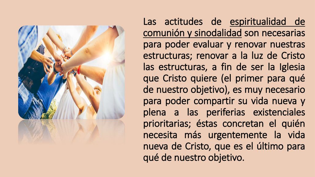 Las actitudes de espiritualidad de comunión y sinodalidad son necesarias para poder evaluar y renovar nuestras estructuras; renovar a la luz de Cristo las estructuras, a fin de ser la Iglesia que Cristo quiere (el primer para qué de nuestro objetivo), es muy necesario para poder compartir su vida nueva y plena a las periferias existenciales prioritarias; éstas concretan el quién necesita más urgentemente la vida nueva de Cristo, que es el último para qué de nuestro objetivo.