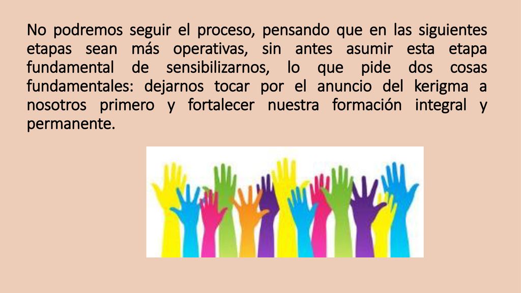 No podremos seguir el proceso, pensando que en las siguientes etapas sean más operativas, sin antes asumir esta etapa fundamental de sensibilizarnos, lo que pide dos cosas fundamentales: dejarnos tocar por el anuncio del kerigma a nosotros primero y fortalecer nuestra formación integral y permanente.