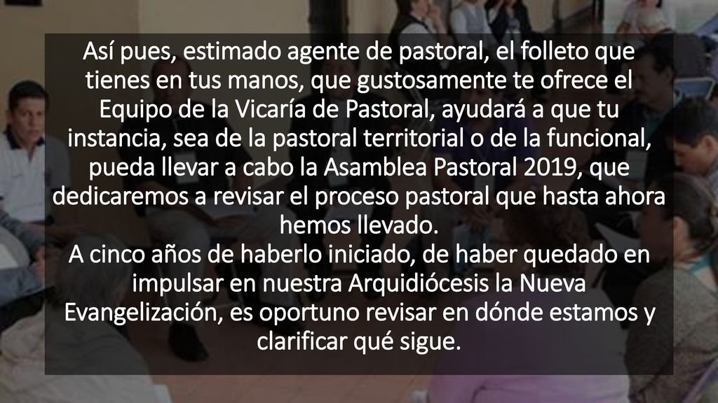 Así pues, estimado agente de pastoral, el folleto que tienes en tus manos, que gustosamente te ofrece el Equipo de la Vicaría de Pastoral, ayudará a que tu instancia, sea de la pastoral territorial o de la funcional, pueda llevar a cabo la Asamblea Pastoral 2019, que dedicaremos a revisar el proceso pastoral que hasta ahora hemos llevado.