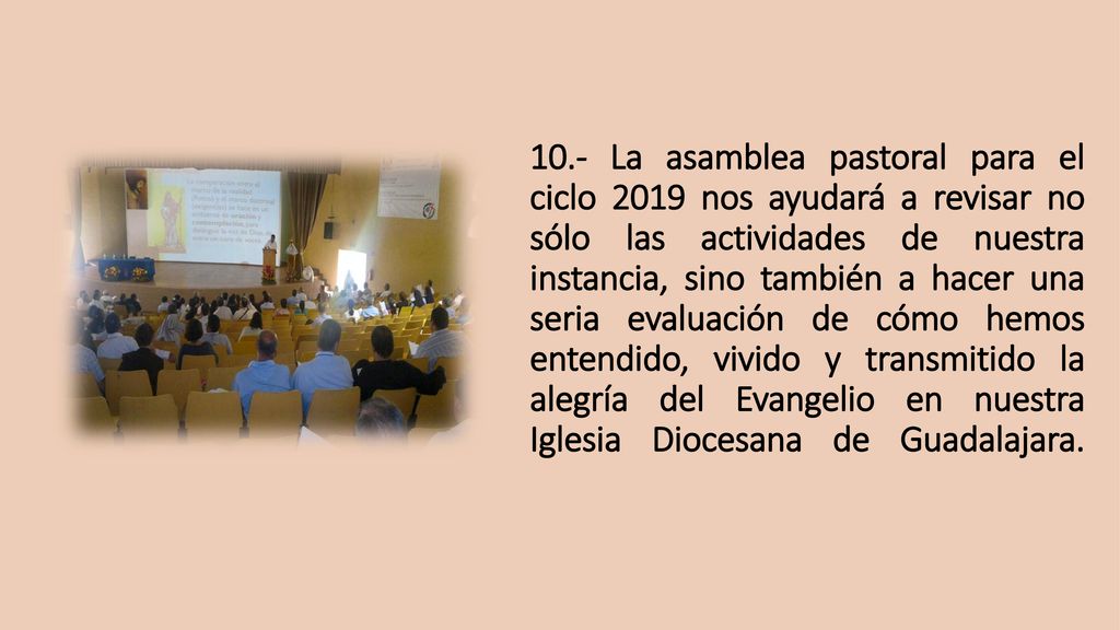10.- La asamblea pastoral para el ciclo 2019 nos ayudará a revisar no sólo las actividades de nuestra instancia, sino también a hacer una seria evaluación de cómo hemos entendido, vivido y transmitido la alegría del Evangelio en nuestra Iglesia Diocesana de Guadalajara.