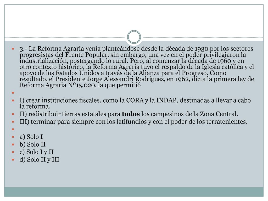 3.- La Reforma Agraria venía planteándose desde la década de 1930 por los sectores progresistas del Frente Popular, sin embargo, una vez en el poder privilegiaron la industrialización, postergando lo rural. Pero, al comenzar la década de 1960 y en otro contexto histórico, la Reforma Agraria tuvo el respaldo de la Iglesia católica y el apoyo de los Estados Unidos a través de la Alianza para el Progreso. Como resultado, el Presidente Jorge Alessandri Rodríguez, en 1962, dicta la primera ley de Reforma Agraria Nº15.020, la que permitió