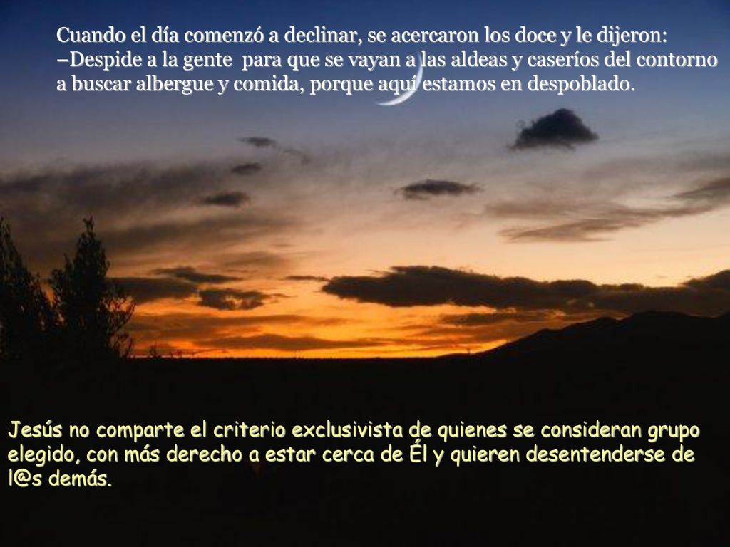 Cuando el día comenzó a declinar, se acercaron los doce y le dijeron: –Despide a la gente para que se vayan a las aldeas y caseríos del contorno a buscar albergue y comida, porque aquí estamos en despoblado.