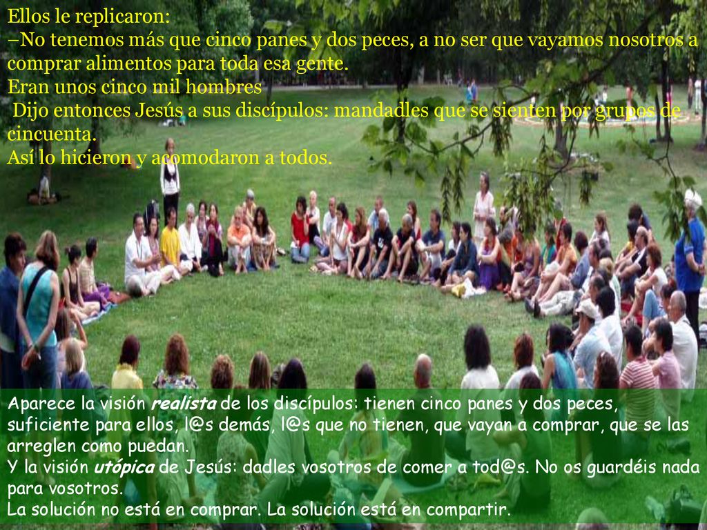 Ellos le replicaron: –No tenemos más que cinco panes y dos peces, a no ser que vayamos nosotros a comprar alimentos para toda esa gente. Eran unos cinco mil hombres Dijo entonces Jesús a sus discípulos: mandadles que se sienten por grupos de cincuenta. Así lo hicieron y acomodaron a todos.
