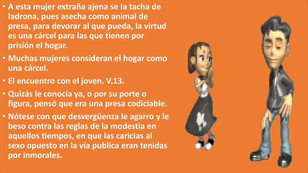A esta mujer extraña ajena se la tacha de ladrona, pues asecha como animal de presa, para devorar al que pueda, la virtud es una cárcel para las que tienen por prisión el hogar.