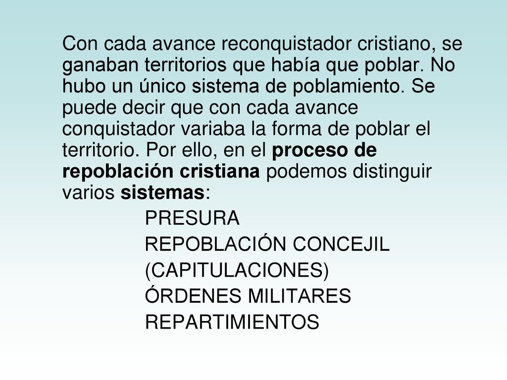 Con cada avance reconquistador cristiano, se ganaban territorios que había que poblar. No hubo un único sistema de poblamiento. Se puede decir que con cada avance conquistador variaba la forma de poblar el territorio. Por ello, en el proceso de repoblación cristiana podemos distinguir varios sistemas: