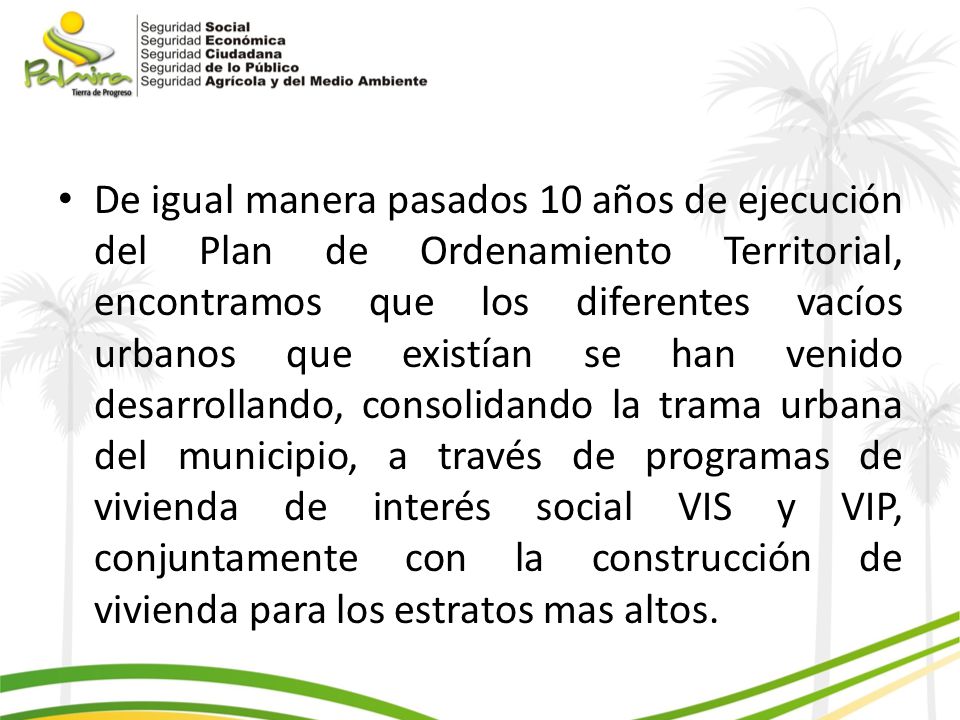 De igual manera pasados 10 años de ejecución del Plan de Ordenamiento Territorial, encontramos que los diferentes vacíos urbanos que existían se han venido desarrollando, consolidando la trama urbana del municipio, a través de programas de vivienda de interés social VIS y VIP, conjuntamente con la construcción de vivienda para los estratos mas altos.