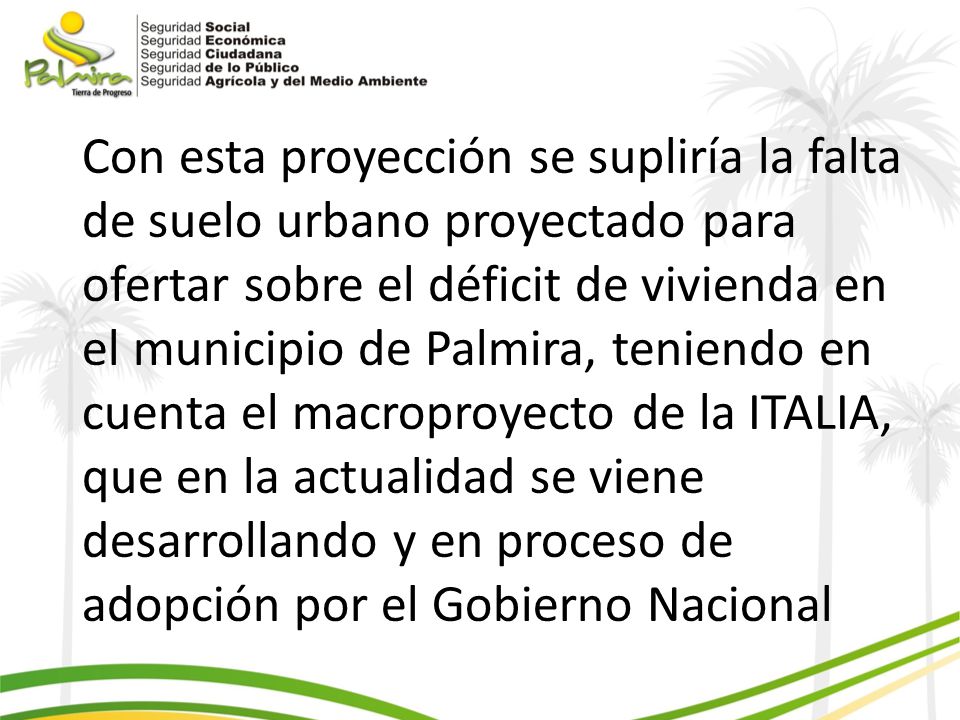 Con esta proyección se supliría la falta de suelo urbano proyectado para ofertar sobre el déficit de vivienda en el municipio de Palmira, teniendo en cuenta el macroproyecto de la ITALIA, que en la actualidad se viene desarrollando y en proceso de adopción por el Gobierno Nacional