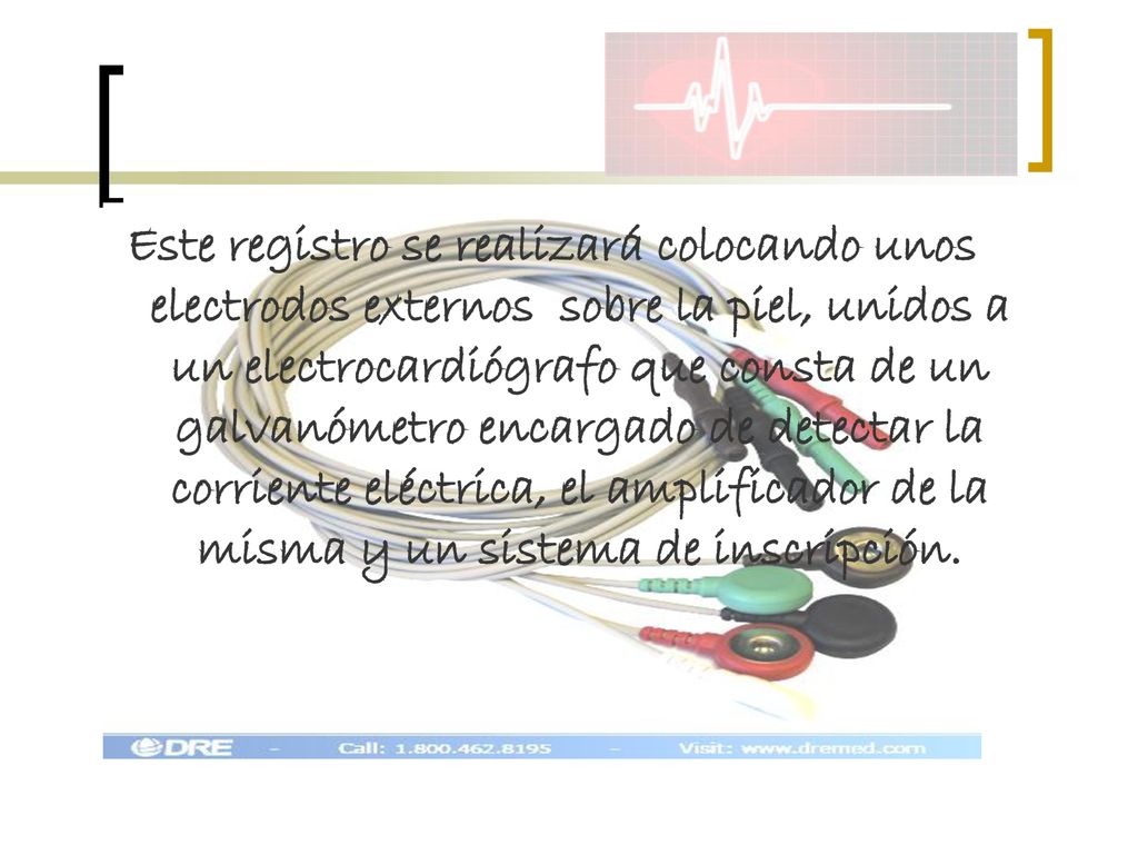 Este registro se realizará colocando unos electrodos externos sobre la piel, unidos a un electrocardiógrafo que consta de un galvanómetro encargado de detectar la corriente eléctrica, el amplificador de la misma y un sistema de inscripción.