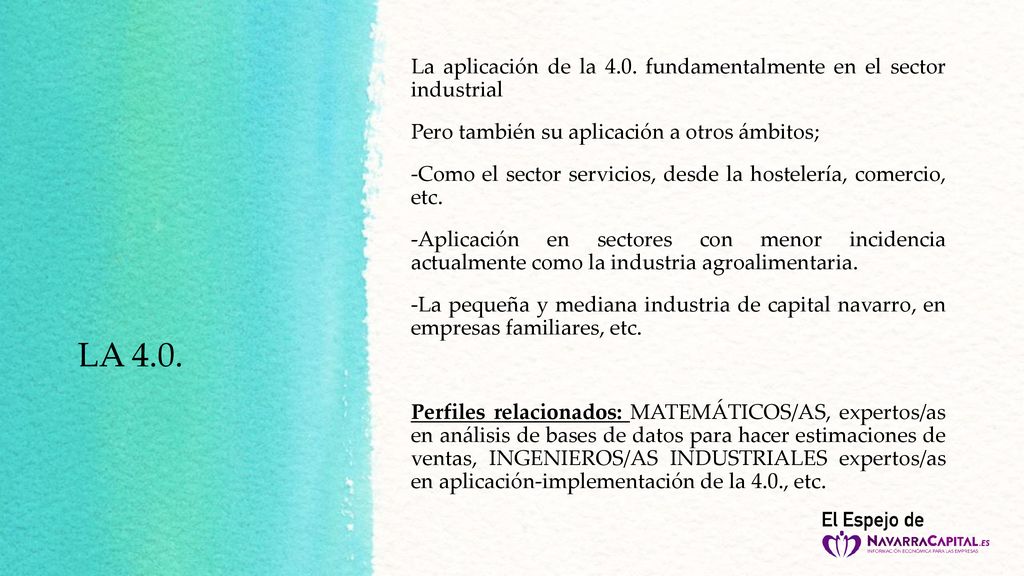 La aplicación de la 4.0. fundamentalmente en el sector industrial Pero también su aplicación a otros ámbitos; -Como el sector servicios, desde la hostelería, comercio, etc. -Aplicación en sectores con menor incidencia actualmente como la industria agroalimentaria. -La pequeña y mediana industria de capital navarro, en empresas familiares, etc. Perfiles relacionados: MATEMÁTICOS/AS, expertos/as en análisis de bases de datos para hacer estimaciones de ventas, INGENIEROS/AS INDUSTRIALES expertos/as en aplicación-implementación de la 4.0., etc.